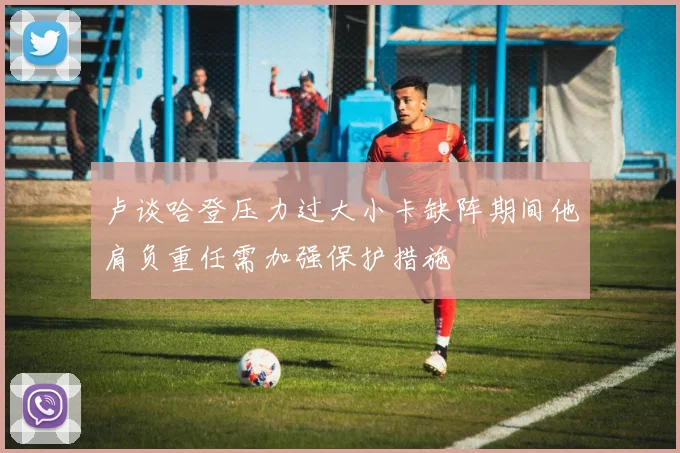 卢谈哈登压力过大小卡缺阵期间他肩负重任需加强保护措施