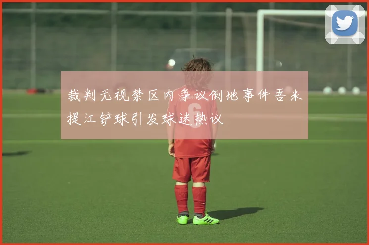 裁判无视禁区内争议倒地事件吾米提江铲球引发球迷热议